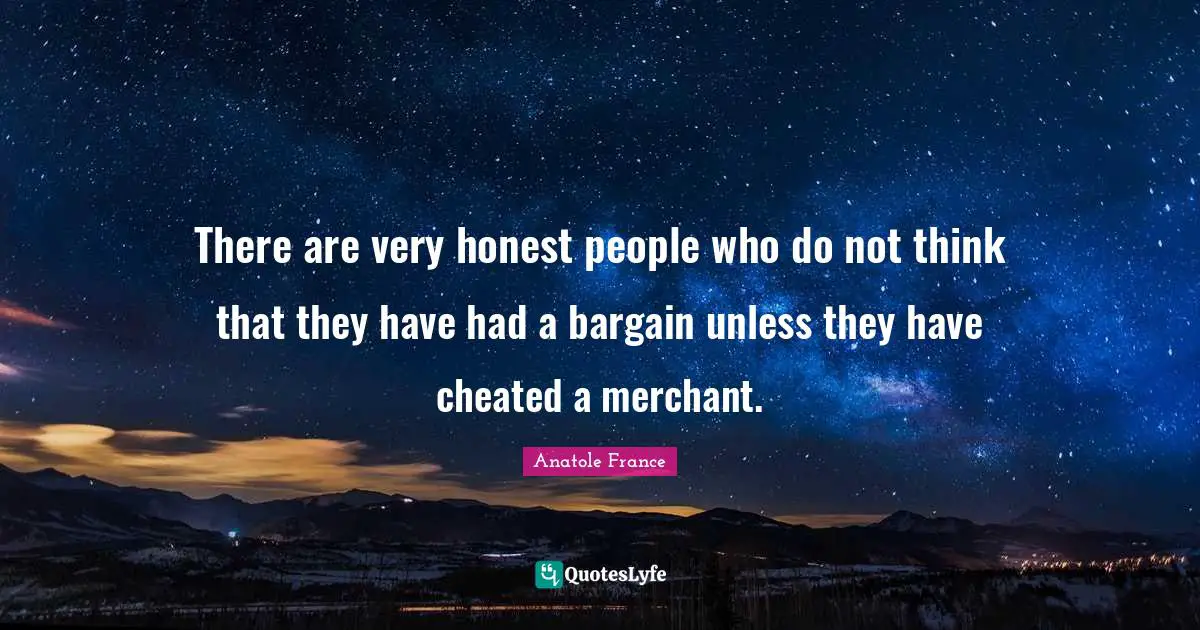 There are very honest people who do not think that they have had a bargain unless they have cheated a merchant.