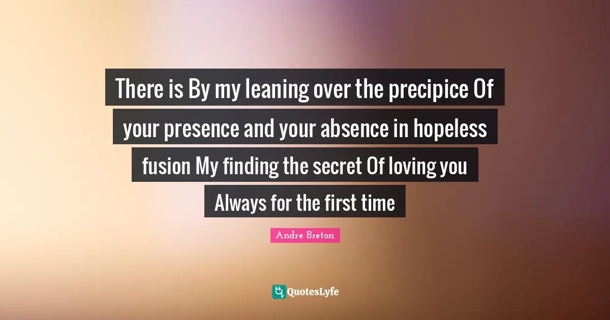 Andre Breton Quotes: "There is By my leaning over the precipice Of your presence and your absence in hopeless fusion My finding the secret Of loving you Always for the first time"