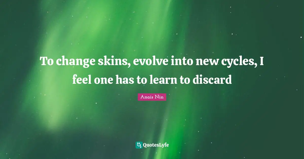 To change skins, evolve into new cycles, I feel one has to learn to discard