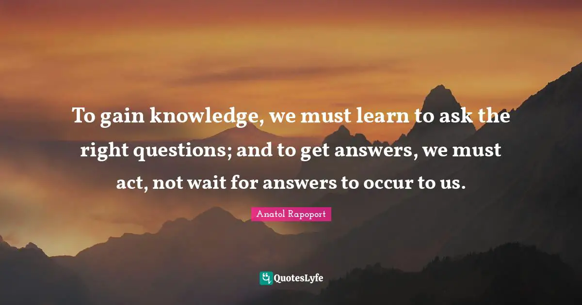 To gain knowledge, we must learn to ask the right questions; and to get answers, we must act, not wait for answers to occur to us.