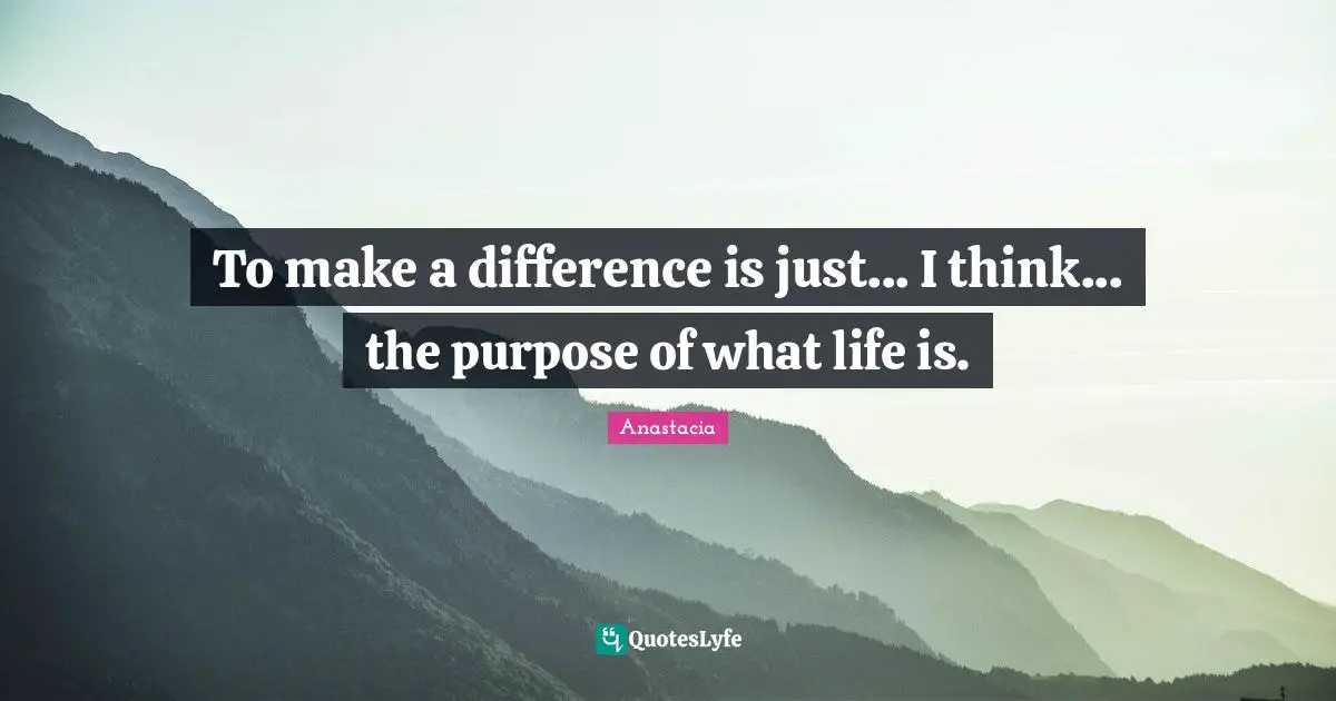 To make a difference is just... I think... the purpose of what life is.