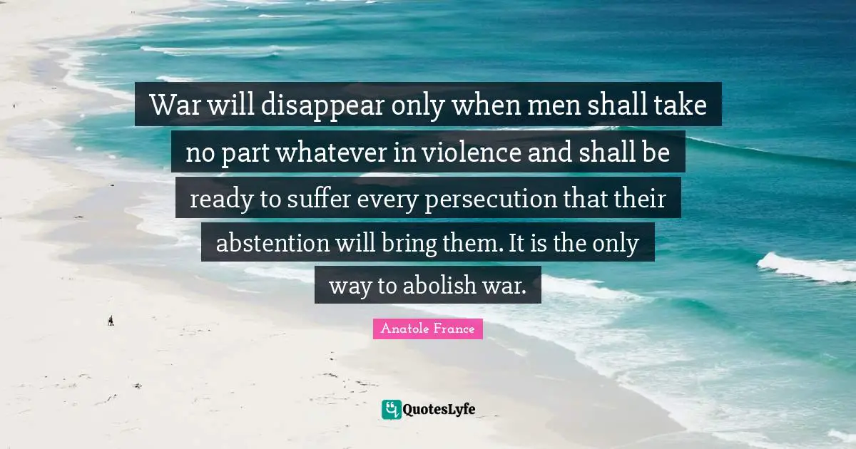 War will disappear only when men shall take no part whatever in violence and shall be ready to suffer every persecution that their abstention will bring them. It is the only way to abolish war.