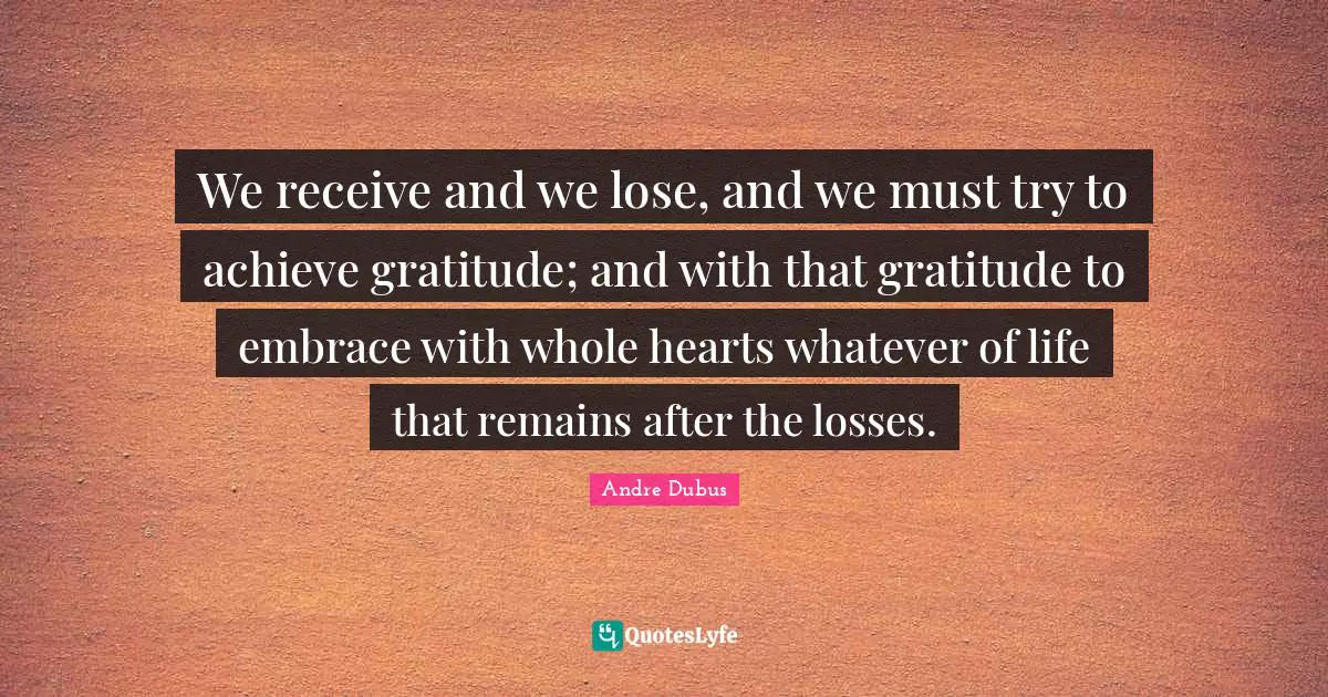 We receive and we lose, and we must try to achieve gratitude; and with that gratitude to embrace with whole hearts whatever of life that remains after the losses.