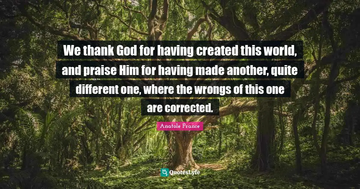 We thank God for having created this world, and praise Him for having made another, quite different one, where the wrongs of this one are corrected.