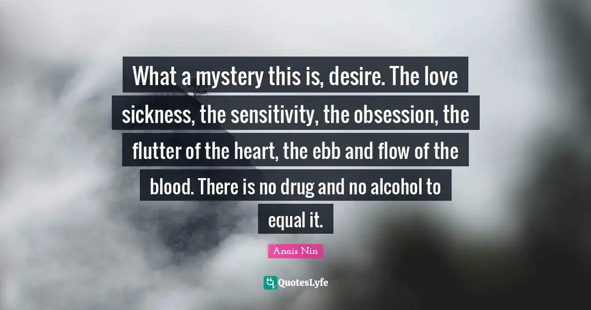 What a mystery this is, desire. The love sickness, the sensitivity, the obsession, the flutter of the heart, the ebb and flow of the blood. There is no drug and no alcohol to equal it.