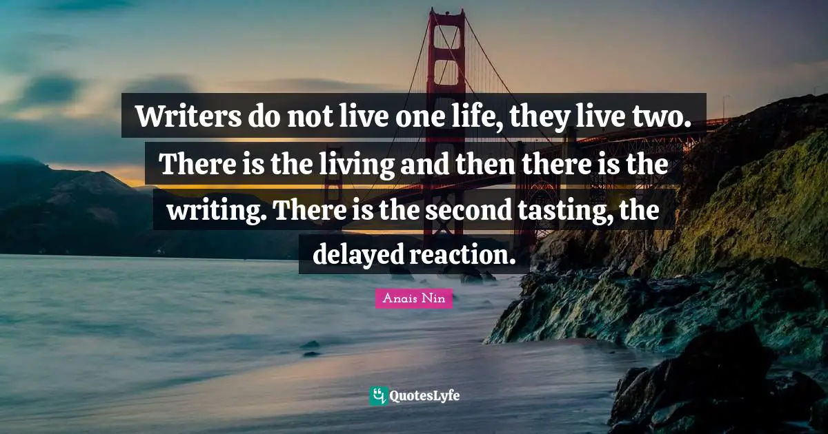 Writers do not live one life, they live two. There is the living and then there is the writing. There is the second tasting, the delayed reaction.