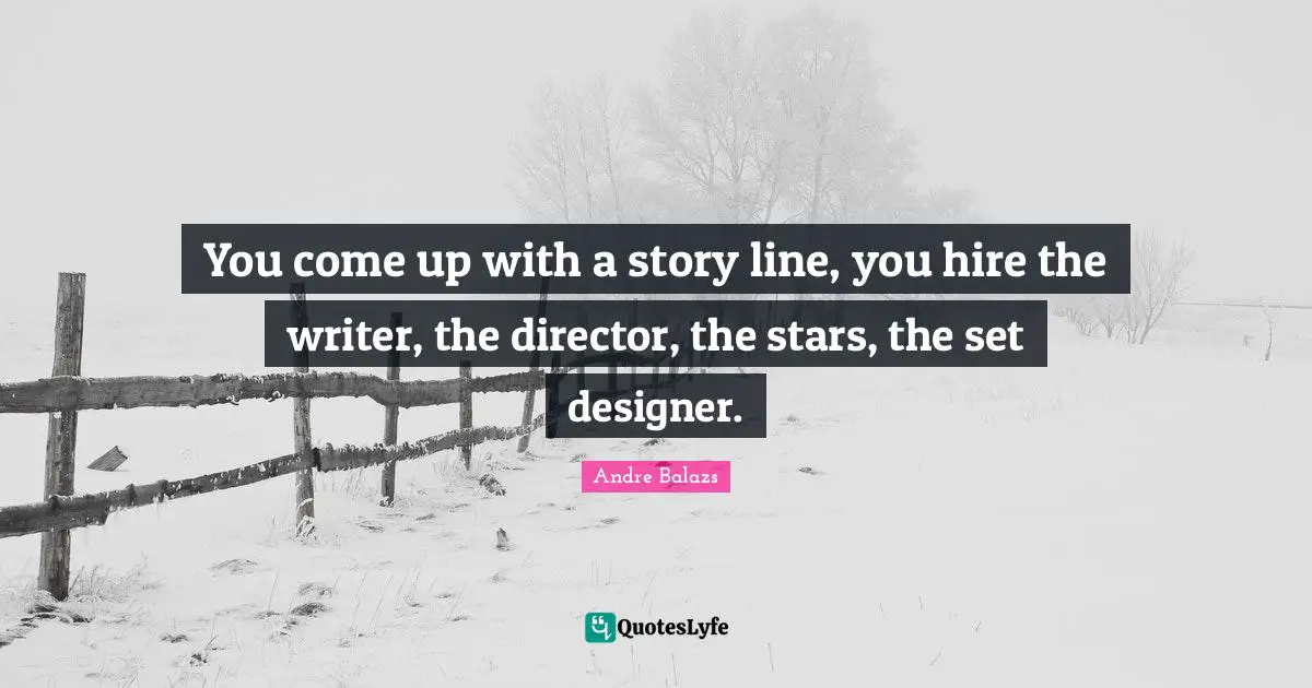 You come up with a story line, you hire the writer, the director, the stars, the set designer.