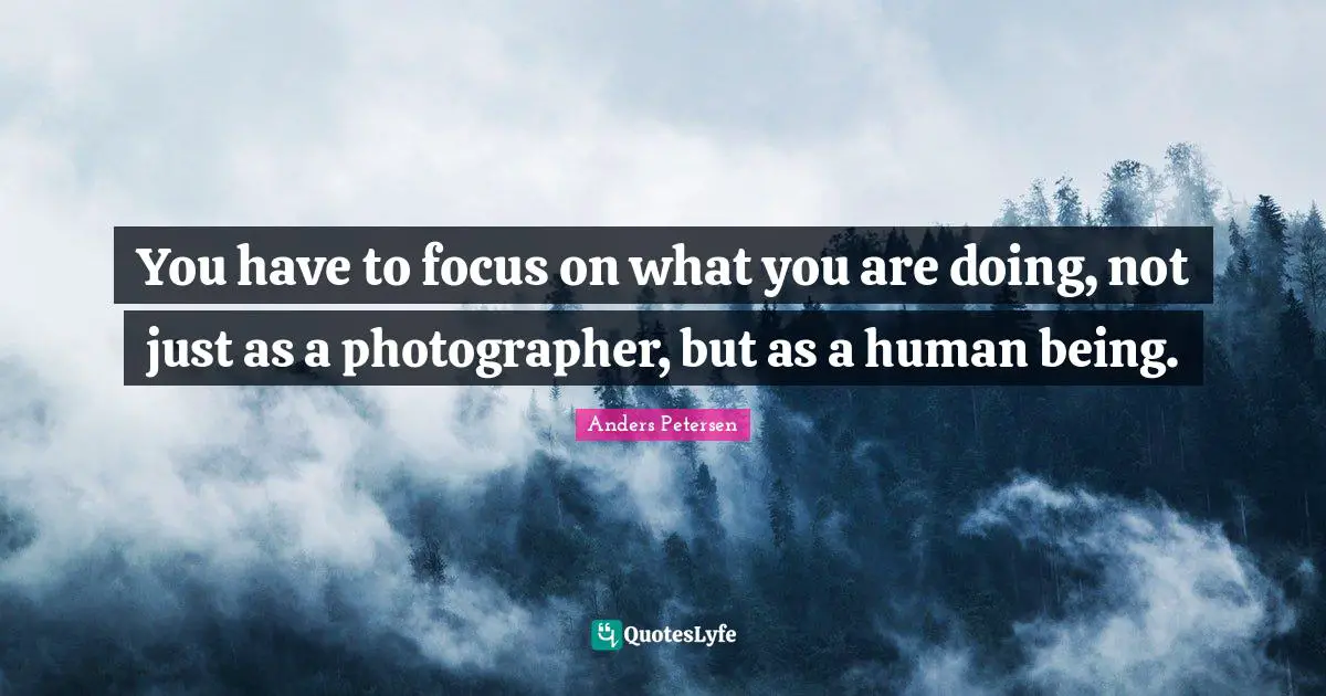 You have to focus on what you are doing, not just as a photographer, but as a human being.
