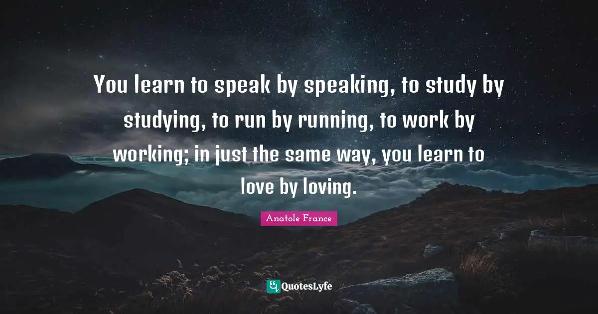 Anatole France Quotes: "You learn to speak by speaking, to study by studying, to run by running, to work by working; in just the same way, you learn to love by loving."