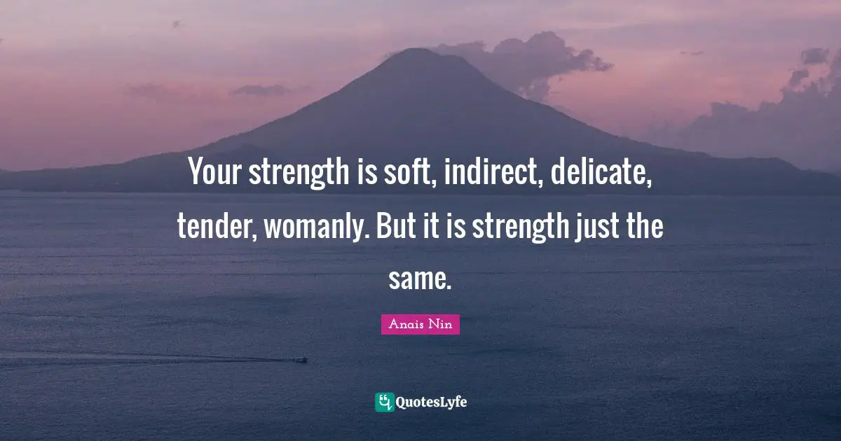 Your strength is soft, indirect, delicate, tender, womanly. But it is strength just the same.