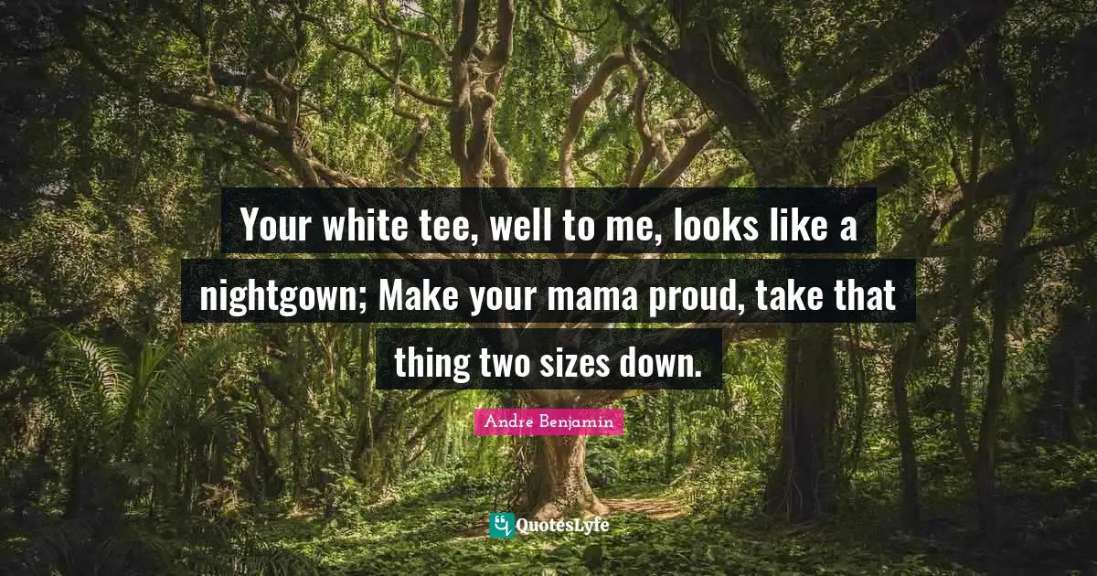 Your white tee, well to me, looks like a nightgown; Make your mama proud, take that thing two sizes down.