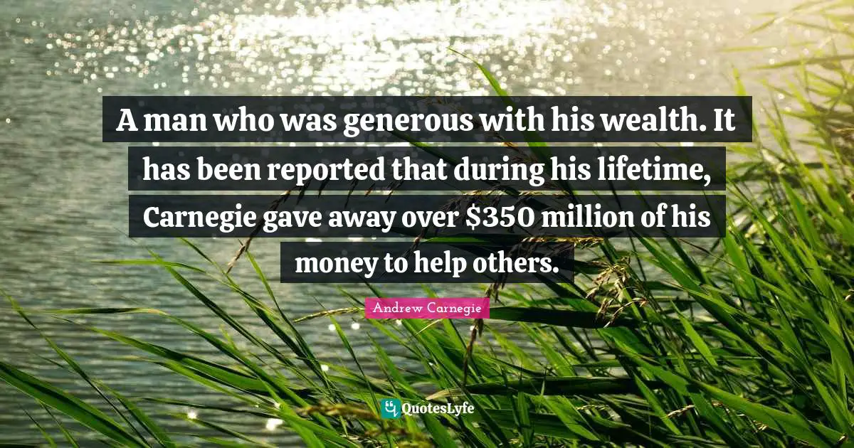 A man who was generous with his wealth. It has been reported that during his lifetime, Carnegie gave away over $350 million of his money to help others.
