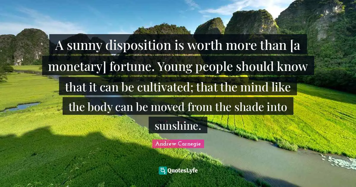 Monetary Quotes: "A sunny disposition is worth more than [a monetary] fortune. Young people should know that it can be cultivated; that the mind like the body can be moved from the shade into sunshine."