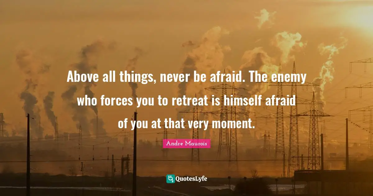 Andre Maurois Quotes: "Above all things, never be afraid. The enemy who forces you to retreat is himself afraid of you at that very moment."