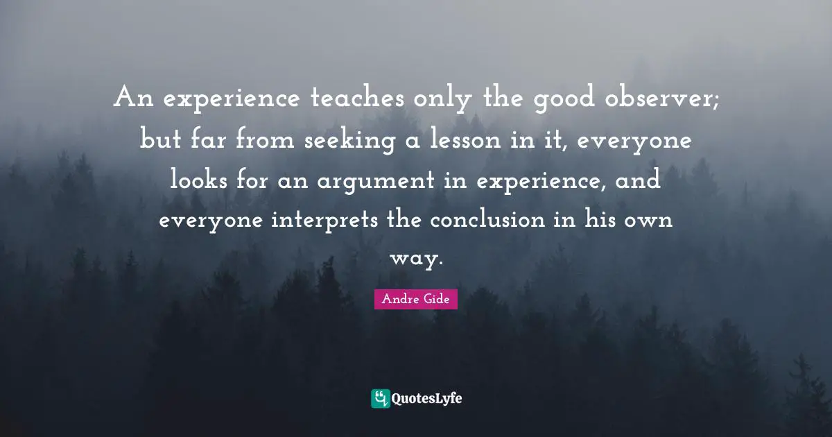 An experience teaches only the good observer; but far from seeking a lesson in it, everyone looks for an argument in experience, and everyone interprets the conclusion in his own way.