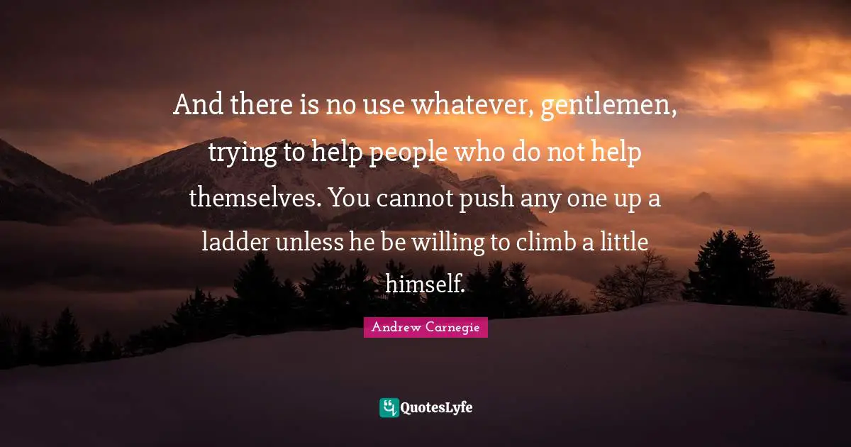 And there is no use whatever, gentlemen, trying to help people who do not help themselves. You cannot push any one up a ladder unless he be willing to climb a little himself.