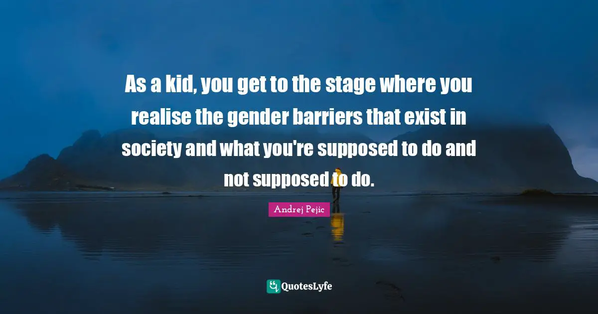 As a kid, you get to the stage where you realise the gender barriers that exist in society and what you're supposed to do and not supposed to do.