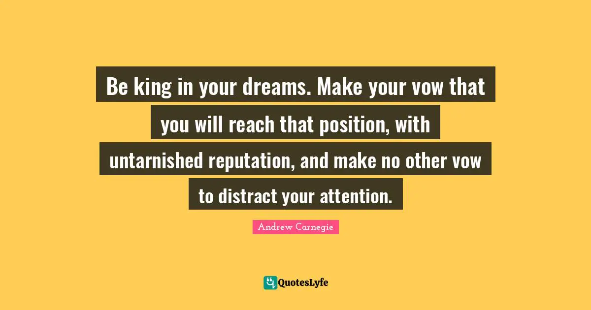 Andrew Carnegie Quotes: Be king in your dreams. Make your vow that you will reach that position, with untarnished reputation, and make no other vow to distract your attention.