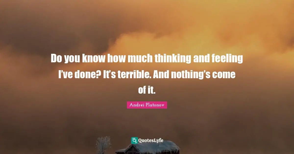 Do you know how much thinking and feeling I’ve done? It’s terrible. And nothing’s come of it.