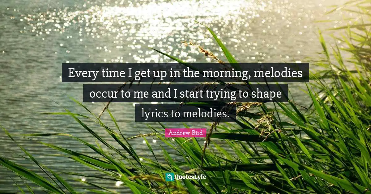 Every time I get up in the morning, melodies occur to me and I start trying to shape lyrics to melodies.