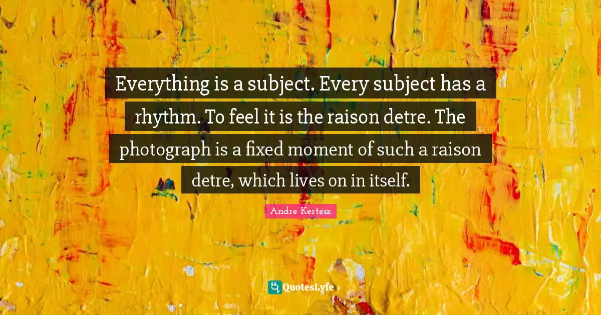 Everything is a subject. Every subject has a rhythm. To feel it is the raison detre. The photograph is a fixed moment of such a raison detre, which lives on in itself.