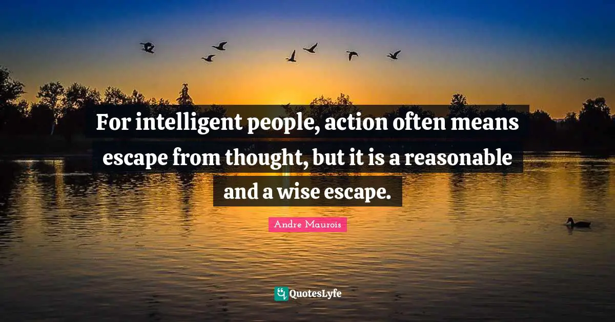 For intelligent people, action often means escape from thought, but it is a reasonable and a wise escape.
