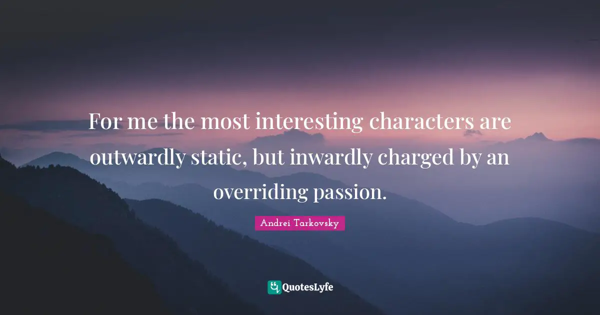 For me the most interesting characters are outwardly static, but inwardly charged by an overriding passion.