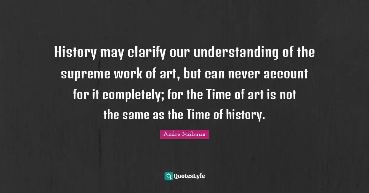 History may clarify our understanding of the supreme work of art, but can never account for it completely; for the Time of art is not the same as the Time of history.