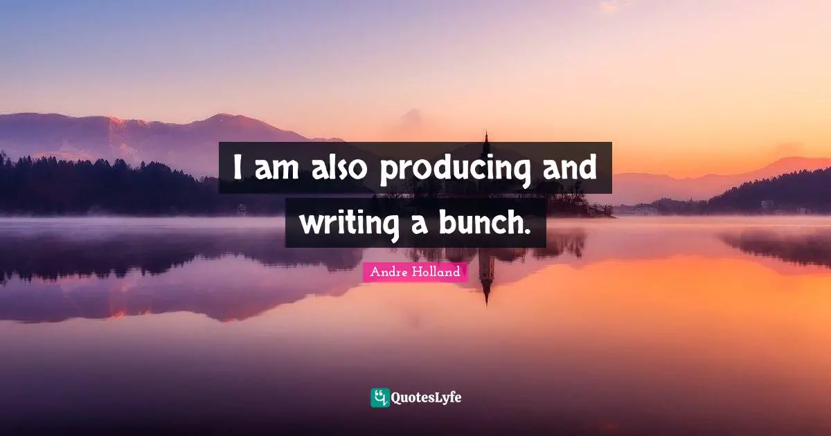 I am also producing and writing a bunch.