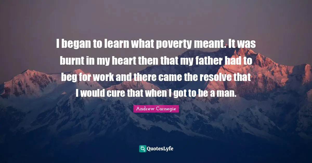 I began to learn what poverty meant. It was burnt in my heart then that my father had to beg for work and there came the resolve that I would cure that when I got to be a man.