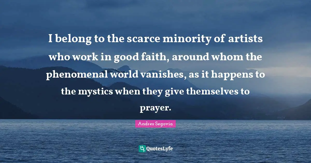 I belong to the scarce minority of artists who work in good faith, around whom the phenomenal world vanishes, as it happens to the mystics when they give themselves to prayer.