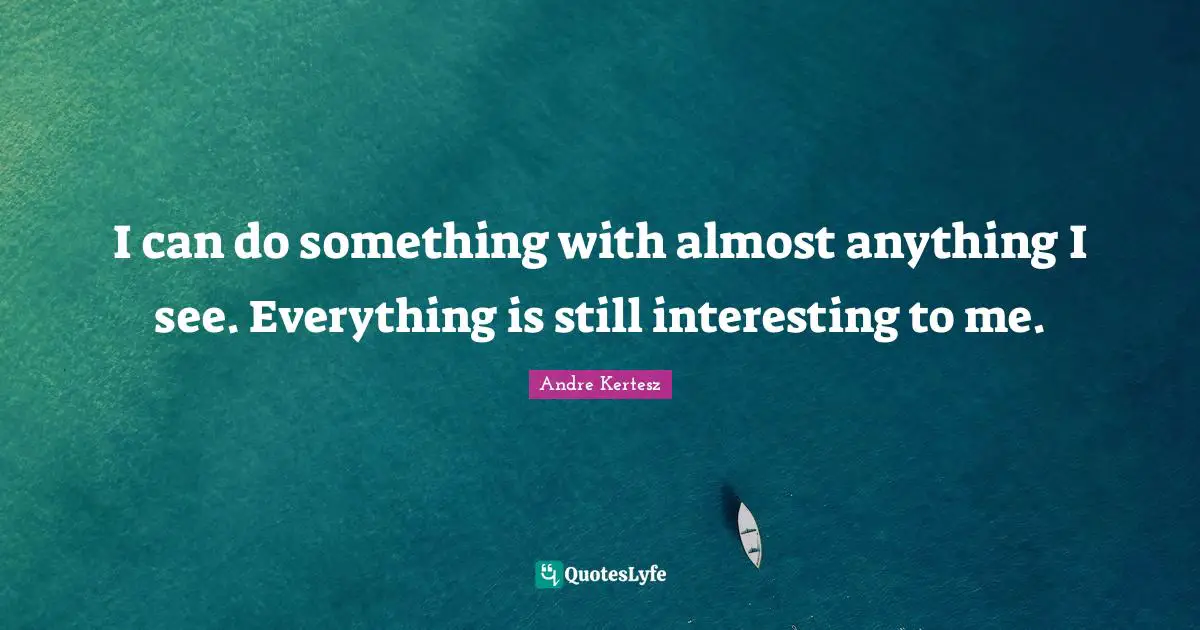 I can do something with almost anything I see. Everything is still interesting to me.