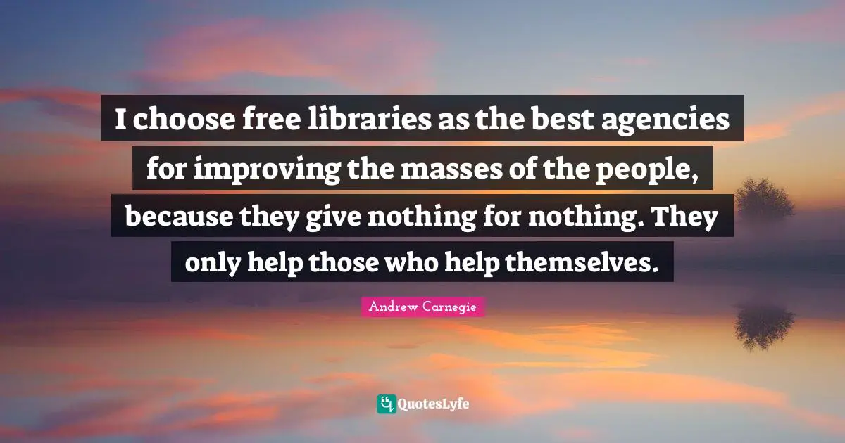 I choose free libraries as the best agencies for improving the masses of the people, because they give nothing for nothing. They only help those who help themselves.