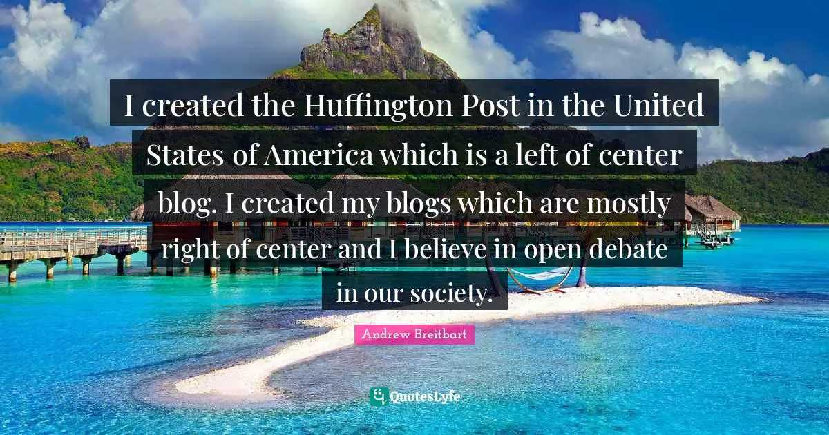 I created the Huffington Post in the United States of America which is a left of center blog. I created my blogs which are mostly right of center and I believe in open debate in our society.