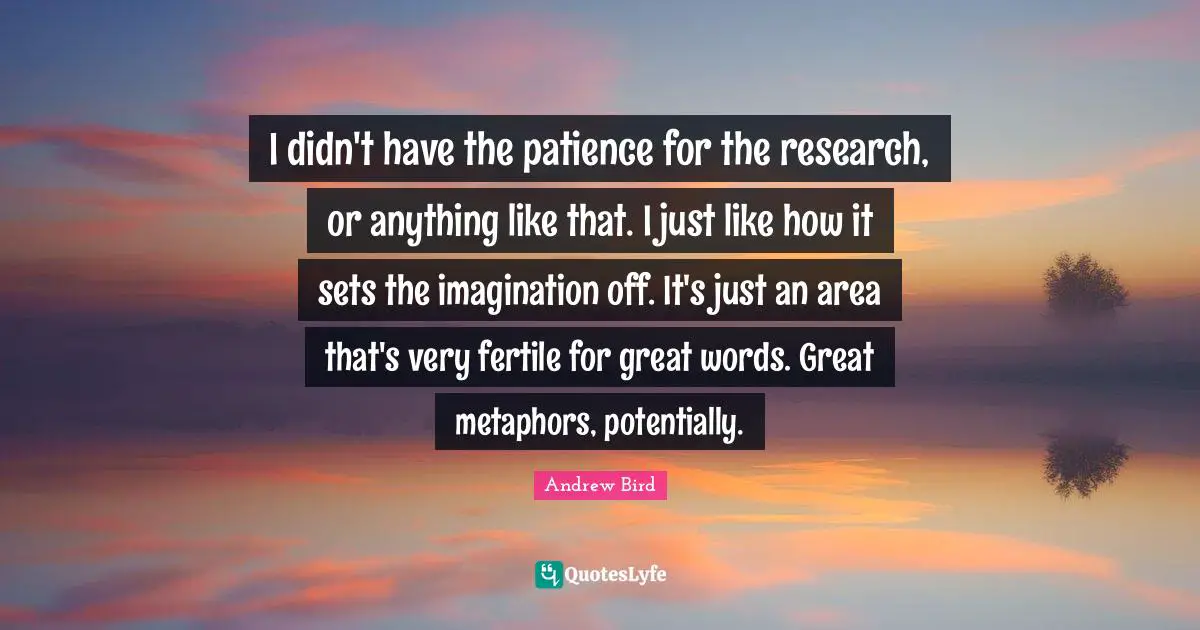 I didn't have the patience for the research, or anything like that. I just like how it sets the imagination off. It's just an area that's very fertile for great words. Great metaphors, potentially.