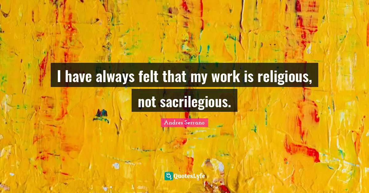 I have always felt that my work is religious, not sacrilegious.