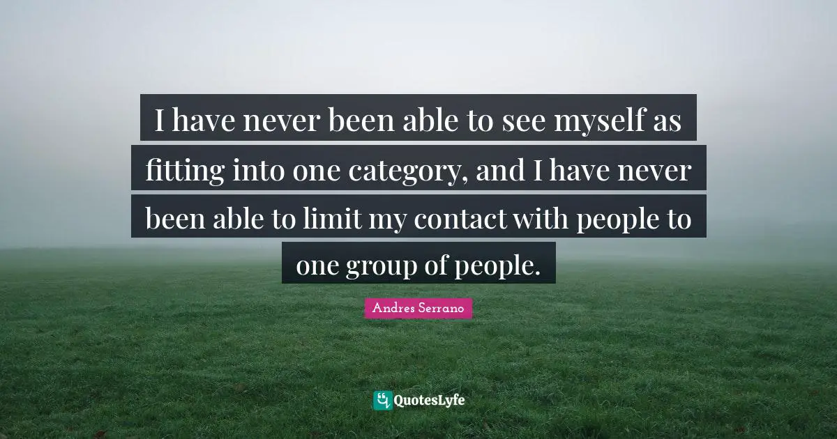 I have never been able to see myself as fitting into one category, and I have never been able to limit my contact with people to one group of people.