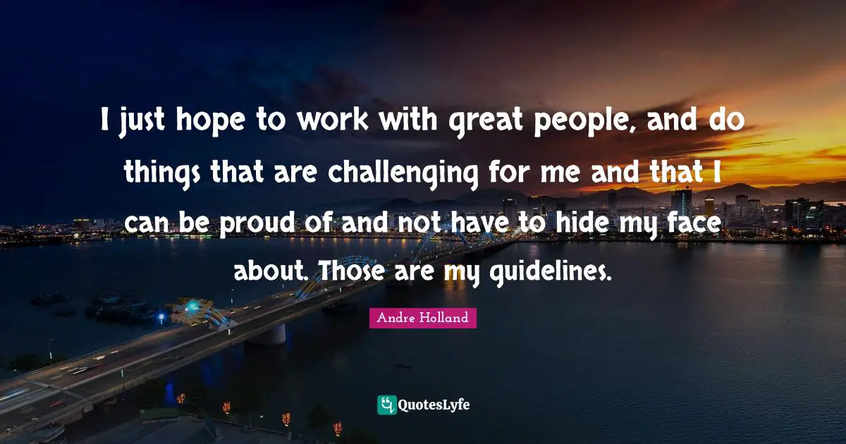 I just hope to work with great people, and do things that are challenging for me and that I can be proud of and not have to hide my face about. Those are my guidelines.