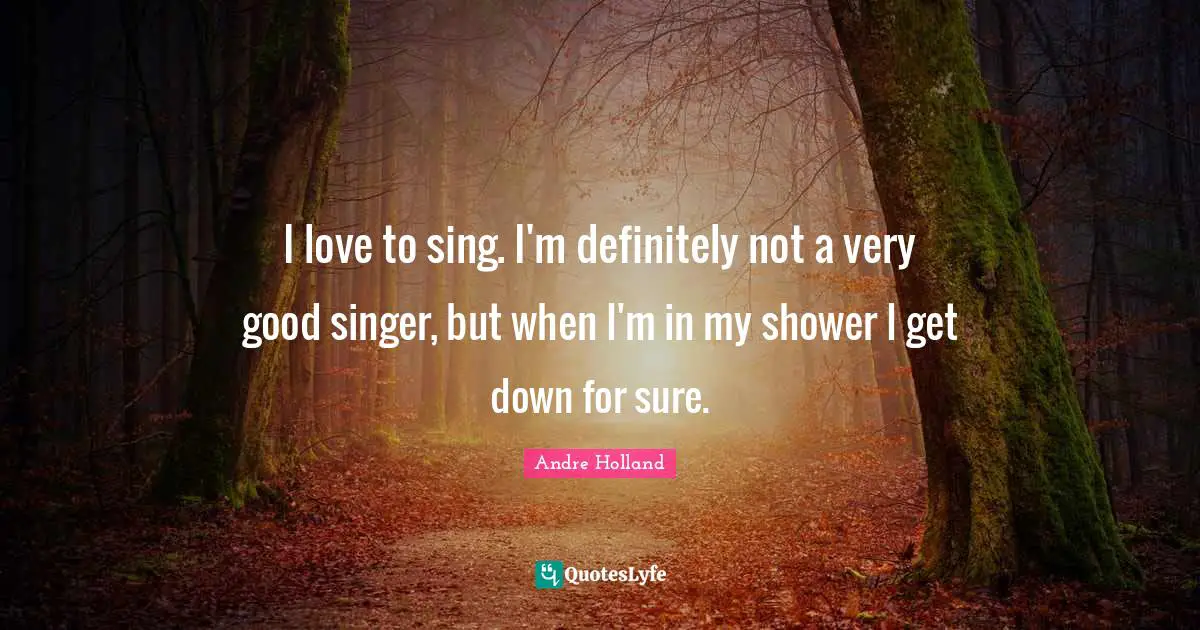 I love to sing. I'm definitely not a very good singer, but when I'm in my shower I get down for sure.