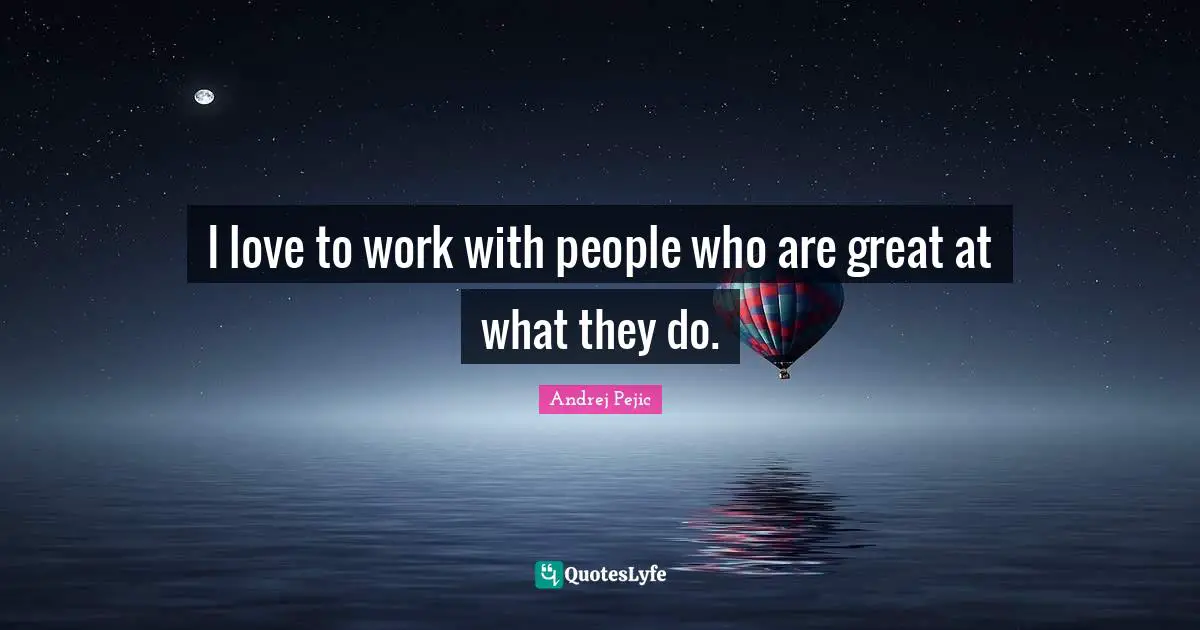 I love to work with people who are great at what they do.