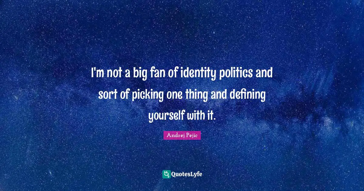 I'm not a big fan of identity politics and sort of picking one thing and defining yourself with it.