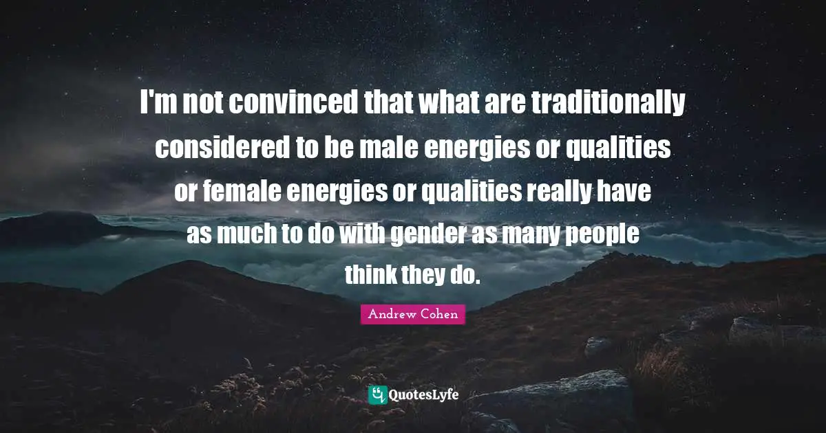 I'm not convinced that what are traditionally considered to be male energies or qualities or female energies or qualities really have as much to do with gender as many people think they do.