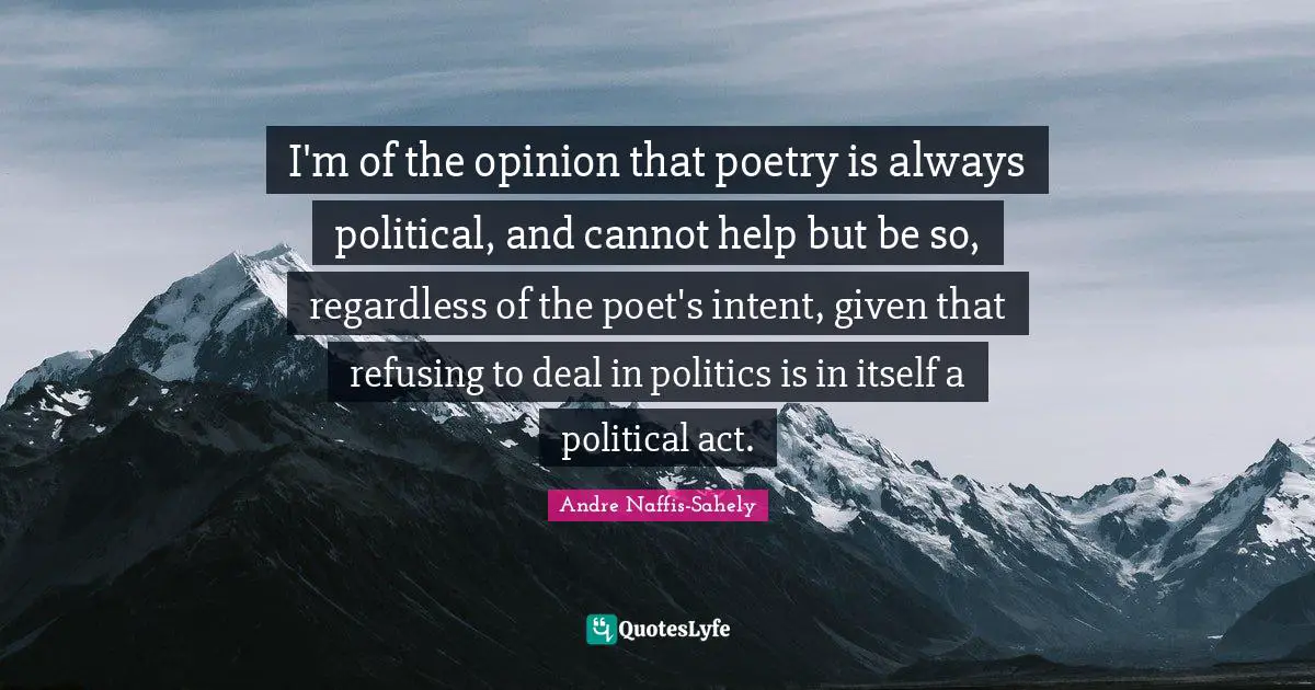 I'm of the opinion that poetry is always political, and cannot help but be so, regardless of the poet's intent, given that refusing to deal in politics is in itself a political act.