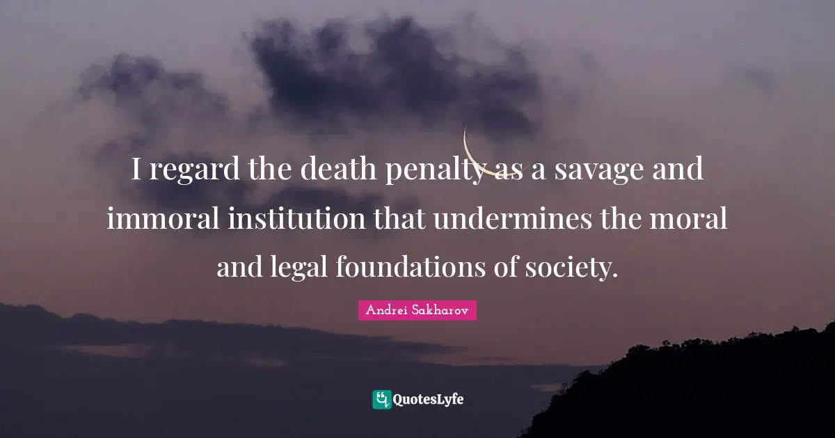 I regard the death penalty as a savage and immoral institution that undermines the moral and legal foundations of society.