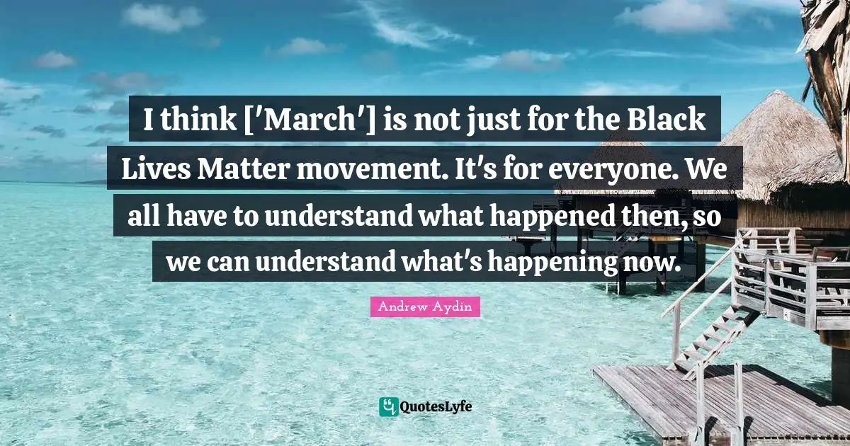 I think ['March'] is not just for the Black Lives Matter movement. It's for everyone. We all have to understand what happened then, so we can understand what's happening now.