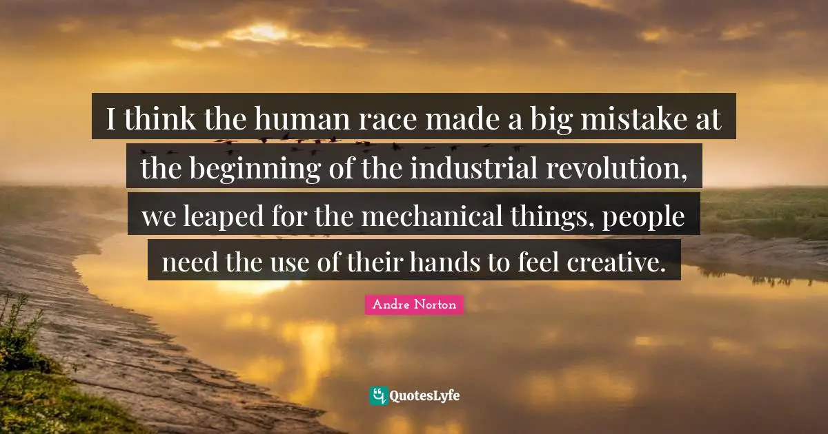 Andre Norton Quotes: "I think the human race made a big mistake at the beginning of the industrial revolution, we leaped for the mechanical things, people need the use of their hands to feel creative."