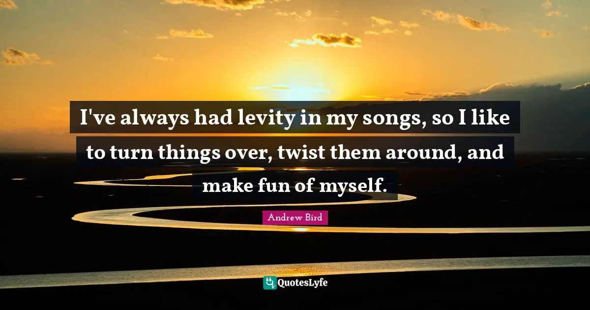 I've always had levity in my songs, so I like to turn things over, twist them around, and make fun of myself.