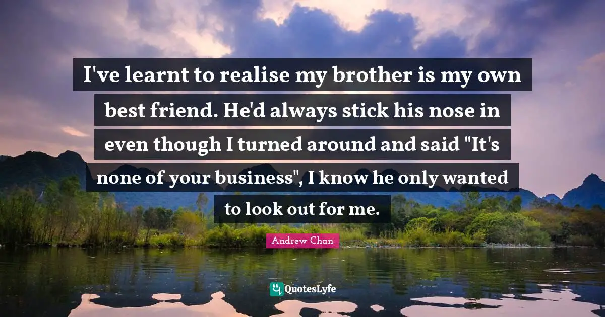 I've learnt to realise my brother is my own best friend. He'd always stick his nose in even though I turned around and said "It's none of your business", I know he only wanted to look out for me.