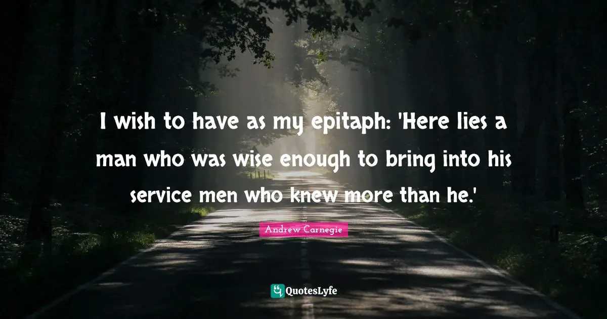 Epitaph Quotes: "I wish to have as my epitaph: 'Here lies a man who was wise enough to bring into his service men who knew more than he.'"