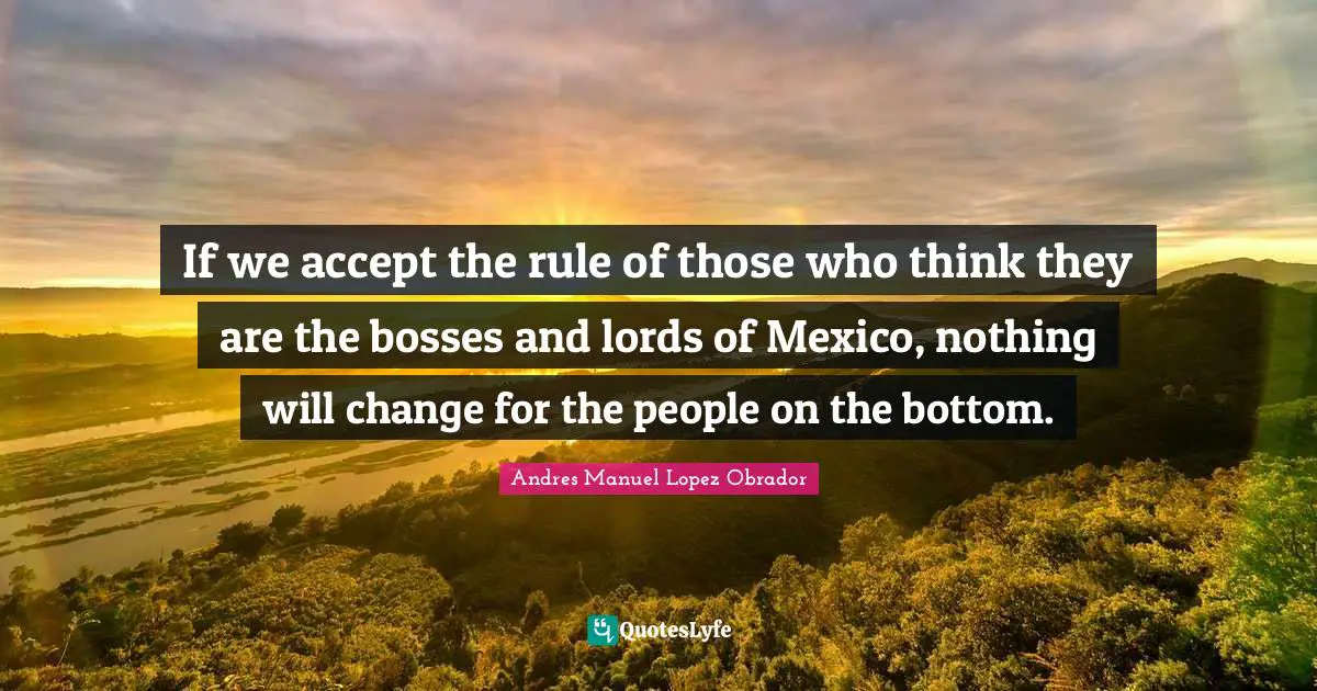 If we accept the rule of those who think they are the bosses and lords of Mexico, nothing will change for the people on the bottom.